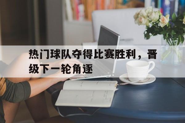 热门球队夺得比赛胜利，晋级下一轮角逐的简单介绍