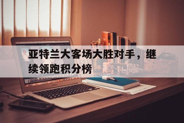 关于亚特兰大客场大胜对手，继续领跑积分榜的信息