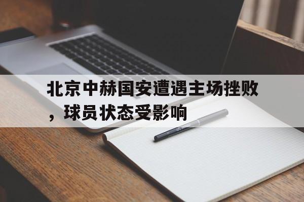 北京中赫国安遭遇主场挫败，球员状态受影响的简单介绍