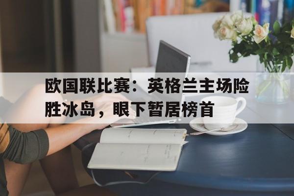 欧国联比赛：英格兰主场险胜冰岛，眼下暂居榜首的简单介绍