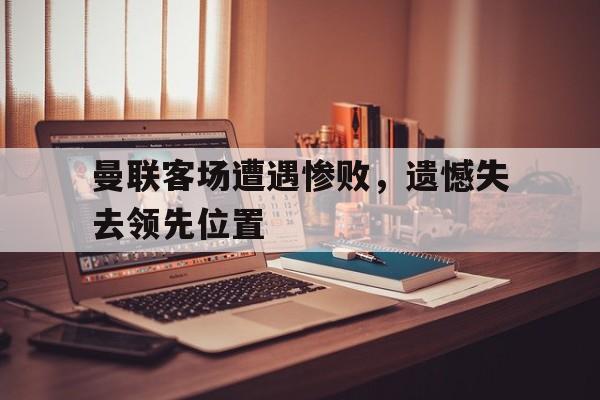 曼联客场遭遇惨败，遗憾失去领先位置