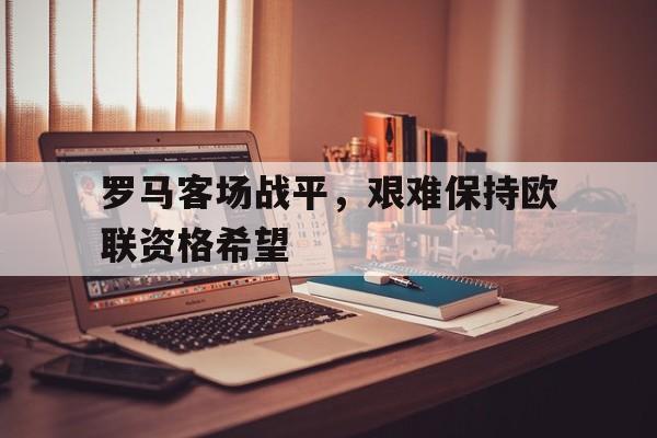 罗马客场战平，艰难保持欧联资格希望的简单介绍