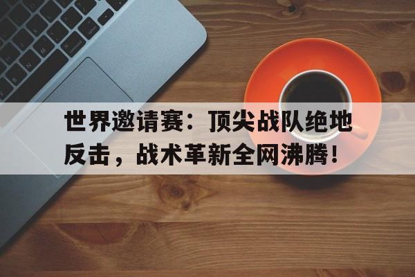 世界邀请赛：顶尖战队绝地反击，战术革新全网沸腾！