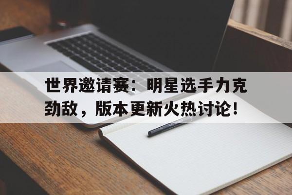 世界邀请赛：明星选手力克劲敌，版本更新火热讨论！