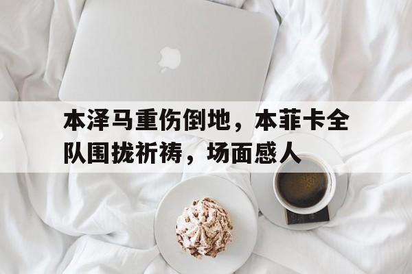 本泽马重伤倒地，本菲卡全队围拢祈祷，场面感人