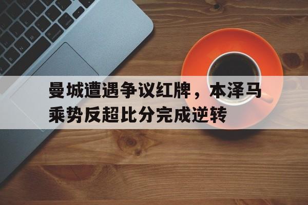 曼城遭遇争议红牌，本泽马乘势反超比分完成逆转