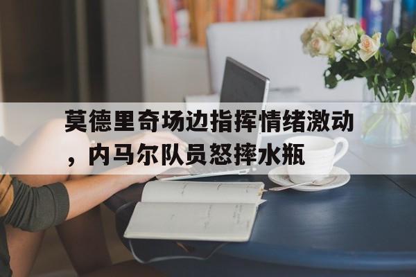 莫德里奇场边指挥情绪激动，内马尔队员怒摔水瓶莫德里奇为什么叫魔笛