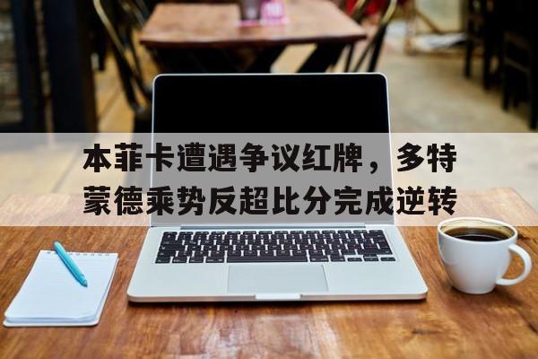 本菲卡遭遇争议红牌，多特蒙德乘势反超比分完成逆转本菲卡门将