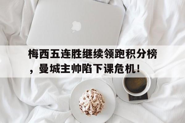 梅西五连胜继续领跑积分榜，曼城主帅陷下课危机！梅西出战曼城