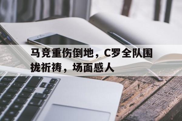 马竞重伤倒地，C罗全队围拢祈祷，场面感人除我以外全队反派诺尔维雅笔趣阁